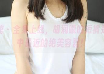 美媛馆 – 全集上线，胡润曦的短裤是我眼中最近的绝美容器！